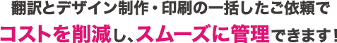 翻訳とデザイン制作・印刷の一括したご依頼で翻訳とデザインコストを削減し、スムーズに管理できます！