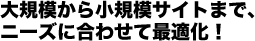 大規模から小規模サイトまで、ニーズに合わせて最適化！