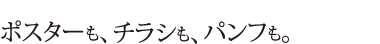 ポスターも、チラシも、パンフも。